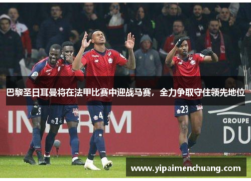 巴黎圣日耳曼将在法甲比赛中迎战马赛，全力争取守住领先地位