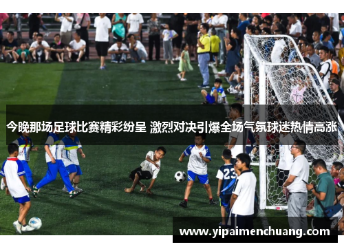 今晚那场足球比赛精彩纷呈 激烈对决引爆全场气氛球迷热情高涨